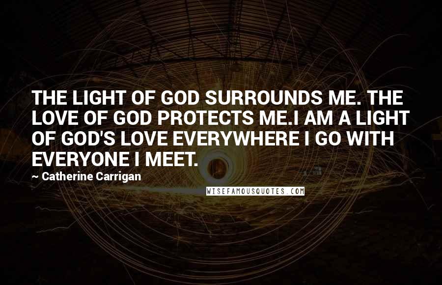 Catherine Carrigan Quotes: THE LIGHT OF GOD SURROUNDS ME. THE LOVE OF GOD PROTECTS ME.I AM A LIGHT OF GOD'S LOVE EVERYWHERE I GO WITH EVERYONE I MEET.