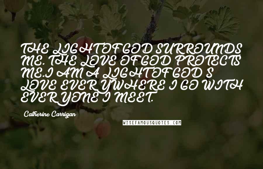 Catherine Carrigan Quotes: THE LIGHT OF GOD SURROUNDS ME. THE LOVE OF GOD PROTECTS ME.I AM A LIGHT OF GOD'S LOVE EVERYWHERE I GO WITH EVERYONE I MEET.