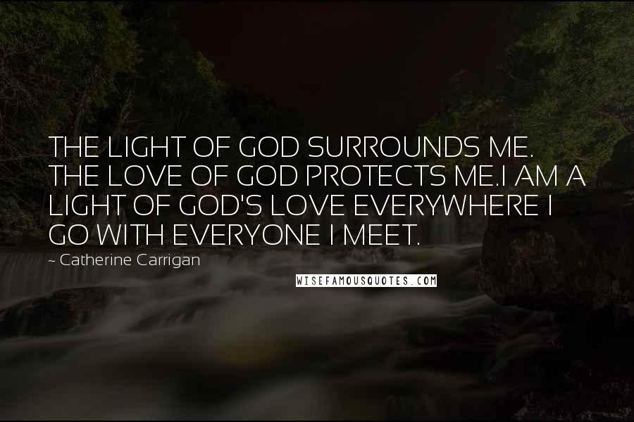 Catherine Carrigan Quotes: THE LIGHT OF GOD SURROUNDS ME. THE LOVE OF GOD PROTECTS ME.I AM A LIGHT OF GOD'S LOVE EVERYWHERE I GO WITH EVERYONE I MEET.