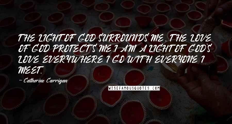 Catherine Carrigan Quotes: THE LIGHT OF GOD SURROUNDS ME. THE LOVE OF GOD PROTECTS ME.I AM A LIGHT OF GOD'S LOVE EVERYWHERE I GO WITH EVERYONE I MEET.