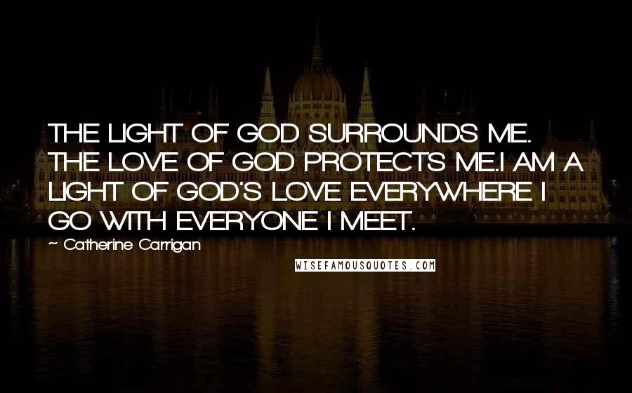 Catherine Carrigan Quotes: THE LIGHT OF GOD SURROUNDS ME. THE LOVE OF GOD PROTECTS ME.I AM A LIGHT OF GOD'S LOVE EVERYWHERE I GO WITH EVERYONE I MEET.