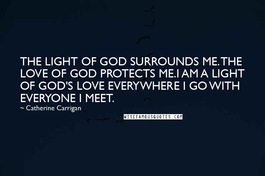 Catherine Carrigan Quotes: THE LIGHT OF GOD SURROUNDS ME. THE LOVE OF GOD PROTECTS ME.I AM A LIGHT OF GOD'S LOVE EVERYWHERE I GO WITH EVERYONE I MEET.