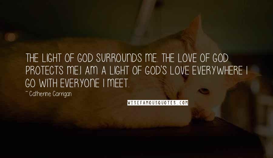 Catherine Carrigan Quotes: THE LIGHT OF GOD SURROUNDS ME. THE LOVE OF GOD PROTECTS ME.I AM A LIGHT OF GOD'S LOVE EVERYWHERE I GO WITH EVERYONE I MEET.