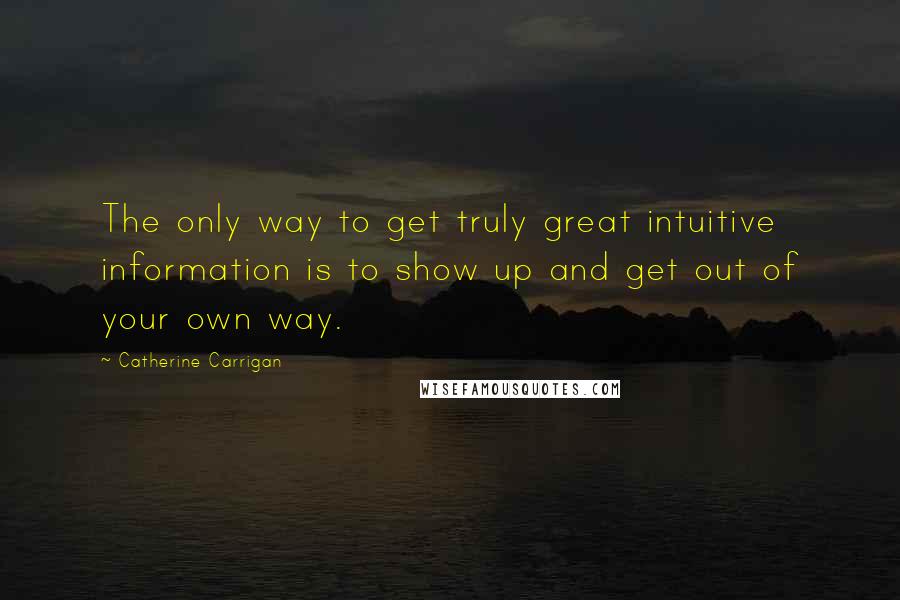 Catherine Carrigan Quotes: The only way to get truly great intuitive information is to show up and get out of your own way.