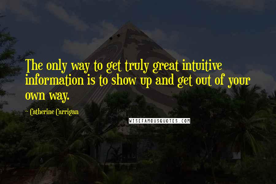 Catherine Carrigan Quotes: The only way to get truly great intuitive information is to show up and get out of your own way.