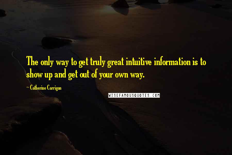 Catherine Carrigan Quotes: The only way to get truly great intuitive information is to show up and get out of your own way.