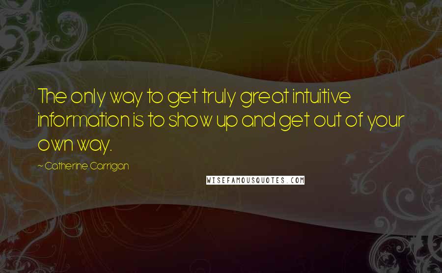 Catherine Carrigan Quotes: The only way to get truly great intuitive information is to show up and get out of your own way.