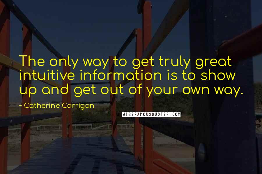 Catherine Carrigan Quotes: The only way to get truly great intuitive information is to show up and get out of your own way.