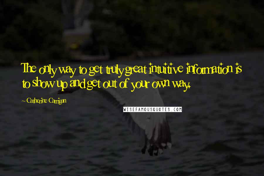 Catherine Carrigan Quotes: The only way to get truly great intuitive information is to show up and get out of your own way.