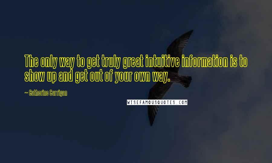 Catherine Carrigan Quotes: The only way to get truly great intuitive information is to show up and get out of your own way.