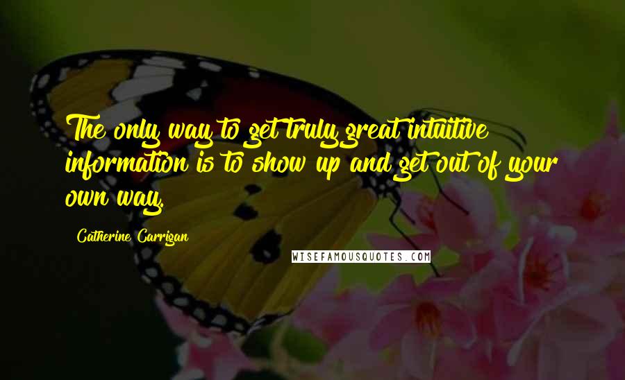 Catherine Carrigan Quotes: The only way to get truly great intuitive information is to show up and get out of your own way.