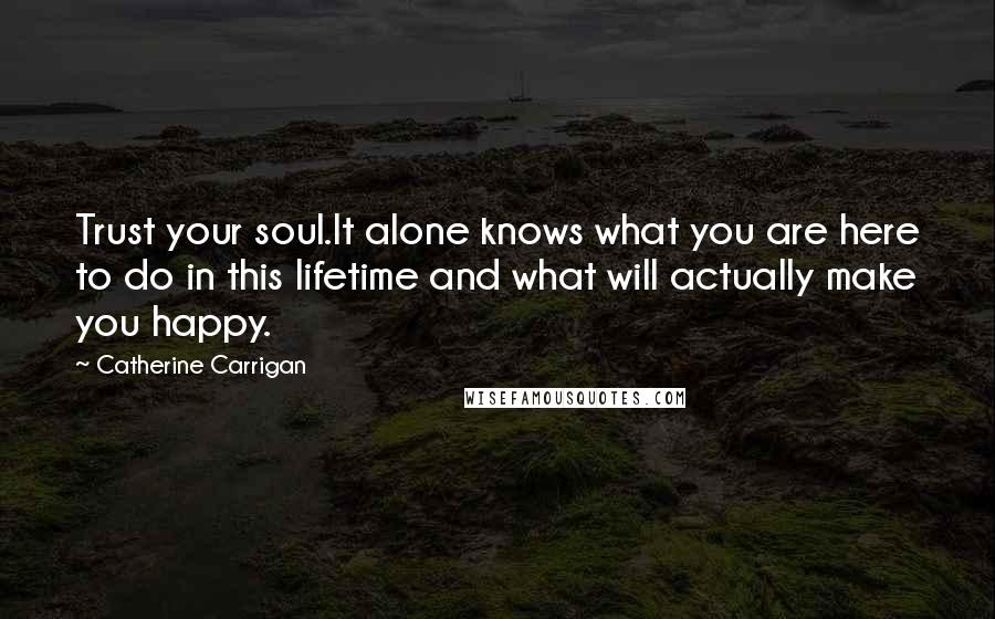 Catherine Carrigan Quotes: Trust your soul.It alone knows what you are here to do in this lifetime and what will actually make you happy.