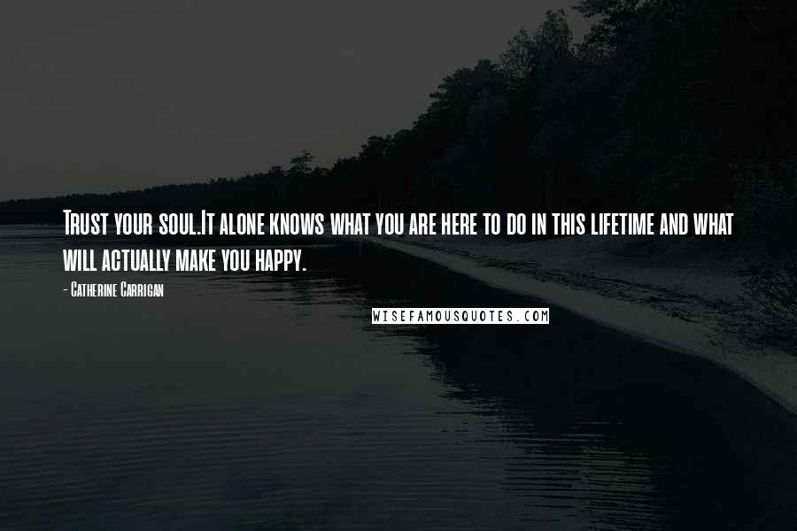 Catherine Carrigan Quotes: Trust your soul.It alone knows what you are here to do in this lifetime and what will actually make you happy.