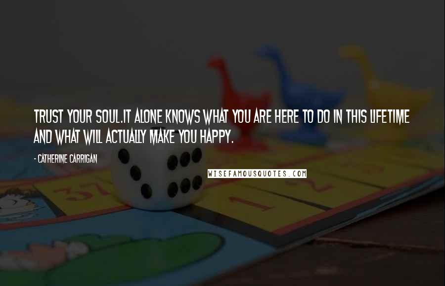 Catherine Carrigan Quotes: Trust your soul.It alone knows what you are here to do in this lifetime and what will actually make you happy.