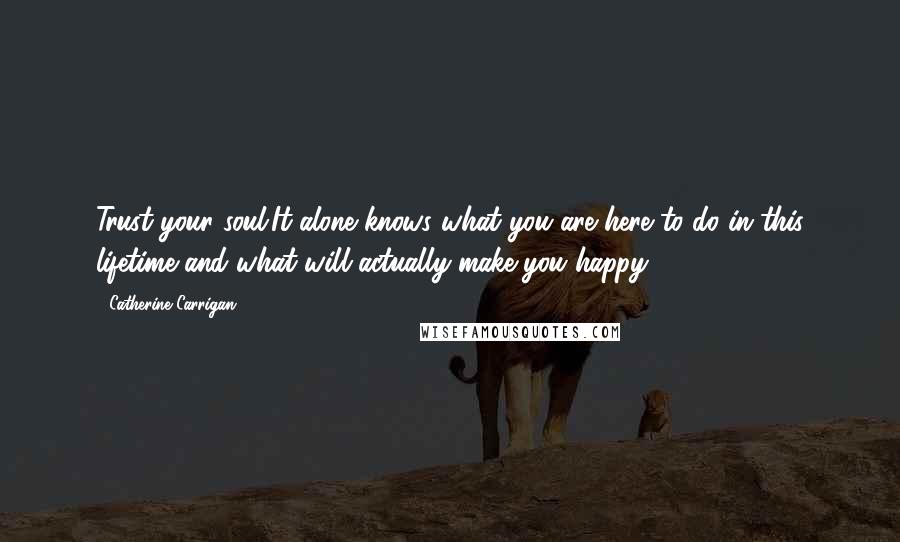 Catherine Carrigan Quotes: Trust your soul.It alone knows what you are here to do in this lifetime and what will actually make you happy.