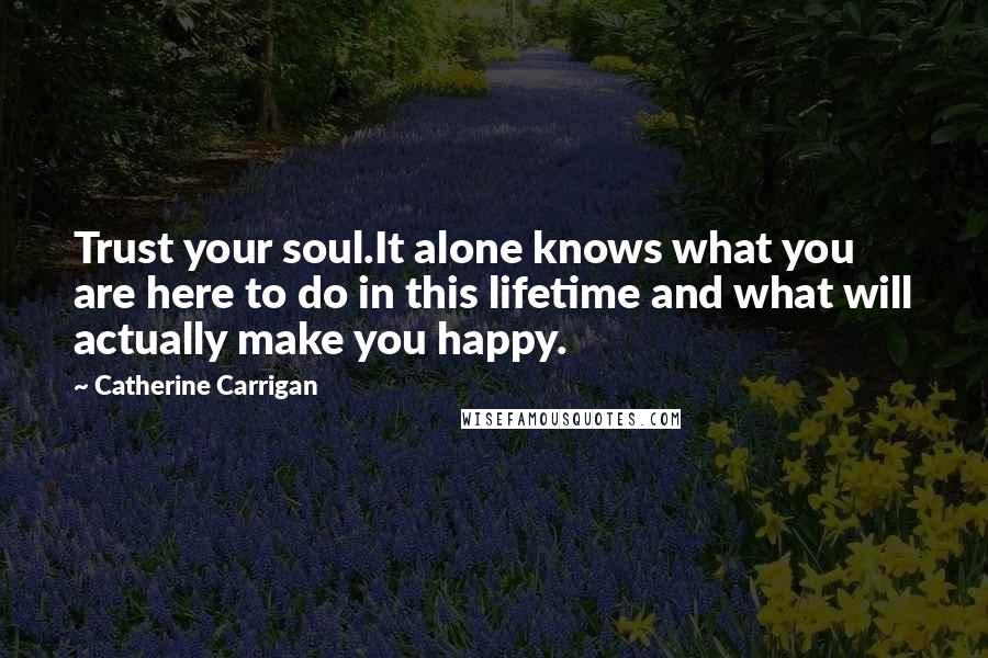 Catherine Carrigan Quotes: Trust your soul.It alone knows what you are here to do in this lifetime and what will actually make you happy.