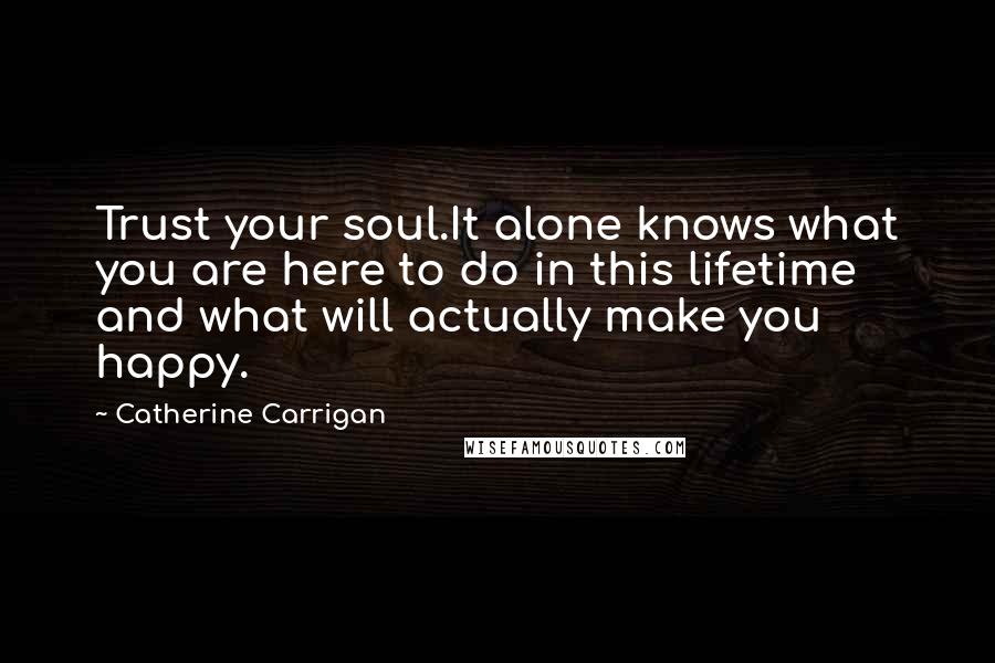 Catherine Carrigan Quotes: Trust your soul.It alone knows what you are here to do in this lifetime and what will actually make you happy.