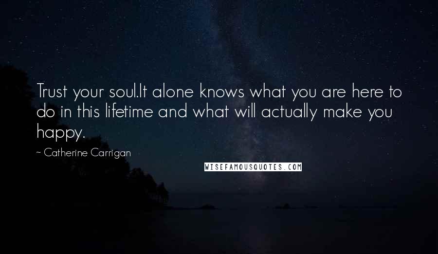 Catherine Carrigan Quotes: Trust your soul.It alone knows what you are here to do in this lifetime and what will actually make you happy.