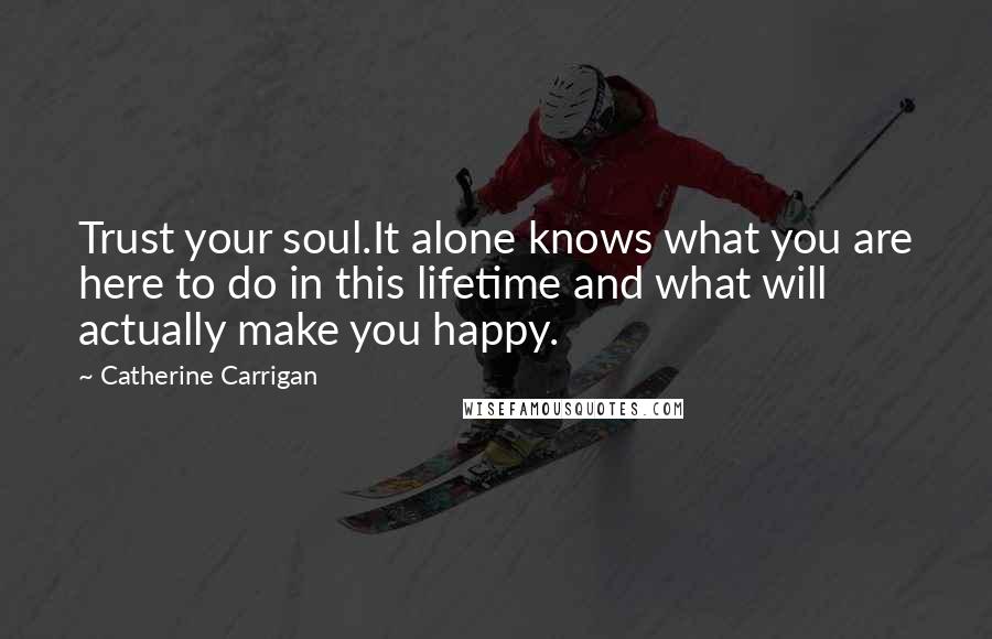 Catherine Carrigan Quotes: Trust your soul.It alone knows what you are here to do in this lifetime and what will actually make you happy.