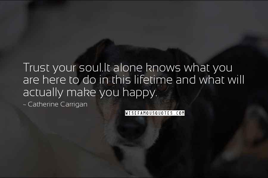 Catherine Carrigan Quotes: Trust your soul.It alone knows what you are here to do in this lifetime and what will actually make you happy.