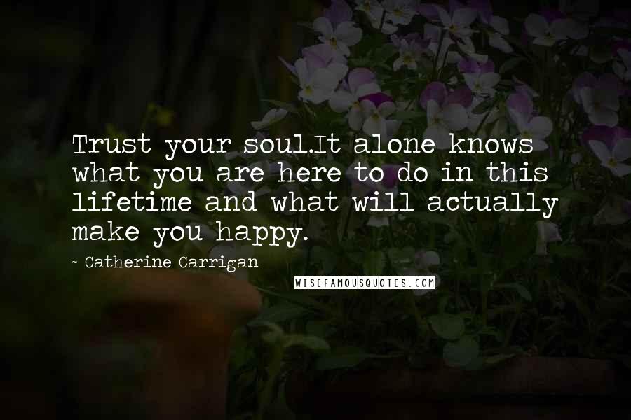 Catherine Carrigan Quotes: Trust your soul.It alone knows what you are here to do in this lifetime and what will actually make you happy.