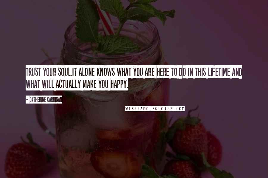 Catherine Carrigan Quotes: Trust your soul.It alone knows what you are here to do in this lifetime and what will actually make you happy.