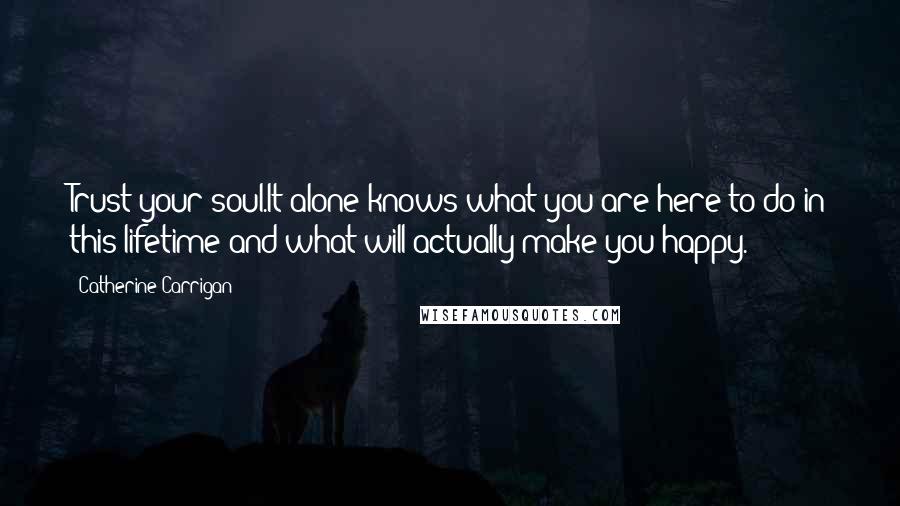 Catherine Carrigan Quotes: Trust your soul.It alone knows what you are here to do in this lifetime and what will actually make you happy.