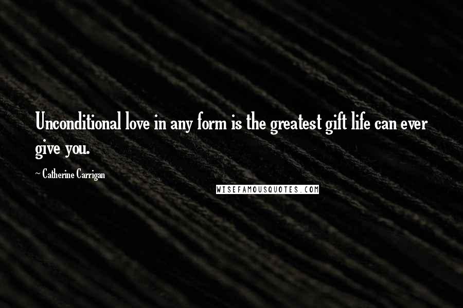 Catherine Carrigan Quotes: Unconditional love in any form is the greatest gift life can ever give you.