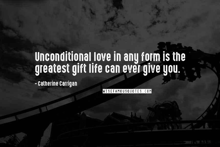 Catherine Carrigan Quotes: Unconditional love in any form is the greatest gift life can ever give you.