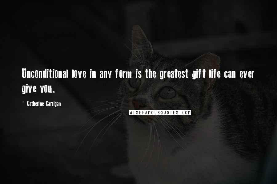 Catherine Carrigan Quotes: Unconditional love in any form is the greatest gift life can ever give you.