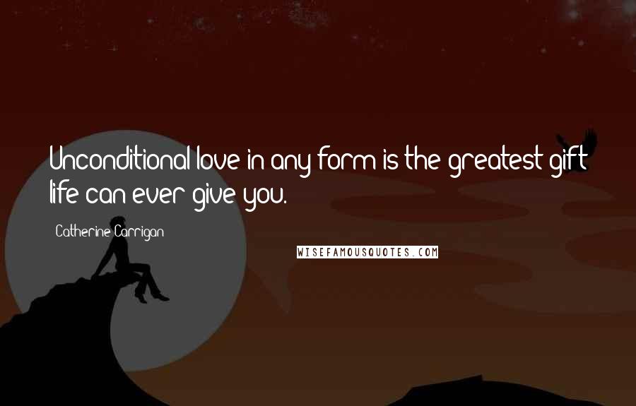 Catherine Carrigan Quotes: Unconditional love in any form is the greatest gift life can ever give you.