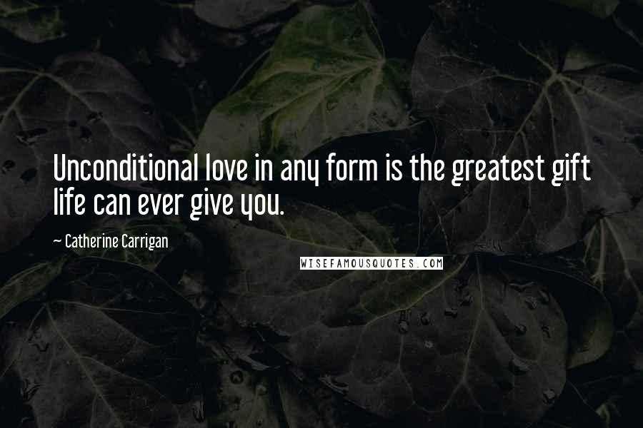 Catherine Carrigan Quotes: Unconditional love in any form is the greatest gift life can ever give you.