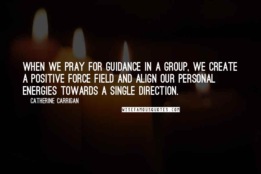 Catherine Carrigan Quotes: When we pray for guidance in a group, we create a positive force field and align our personal energies towards a single direction.