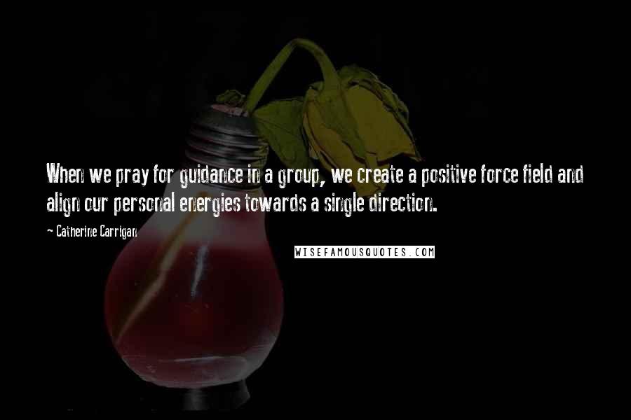 Catherine Carrigan Quotes: When we pray for guidance in a group, we create a positive force field and align our personal energies towards a single direction.