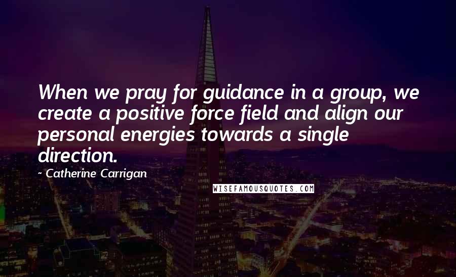 Catherine Carrigan Quotes: When we pray for guidance in a group, we create a positive force field and align our personal energies towards a single direction.