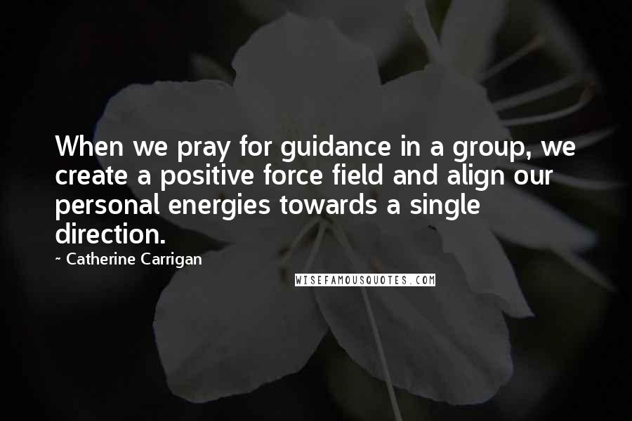 Catherine Carrigan Quotes: When we pray for guidance in a group, we create a positive force field and align our personal energies towards a single direction.