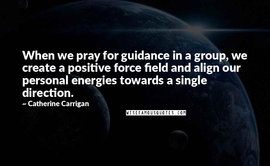 Catherine Carrigan Quotes: When we pray for guidance in a group, we create a positive force field and align our personal energies towards a single direction.