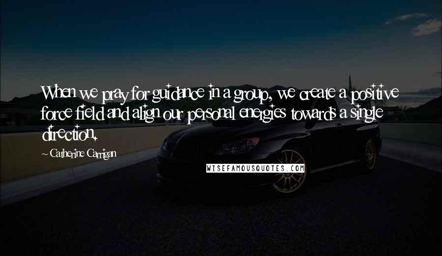 Catherine Carrigan Quotes: When we pray for guidance in a group, we create a positive force field and align our personal energies towards a single direction.