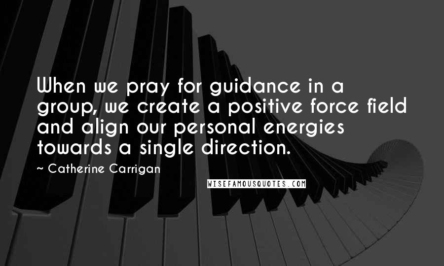 Catherine Carrigan Quotes: When we pray for guidance in a group, we create a positive force field and align our personal energies towards a single direction.