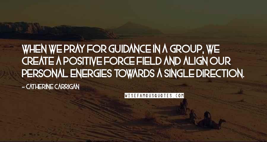 Catherine Carrigan Quotes: When we pray for guidance in a group, we create a positive force field and align our personal energies towards a single direction.