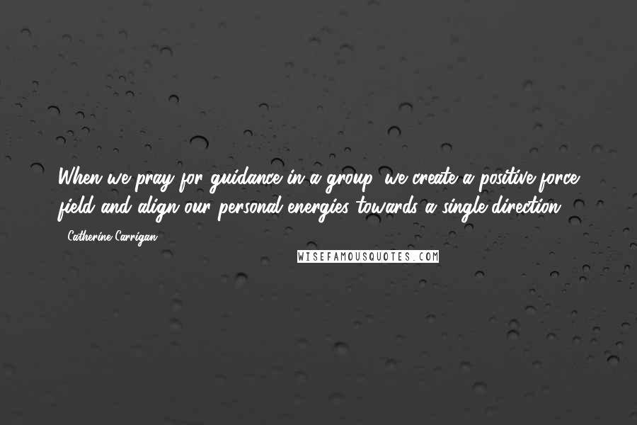 Catherine Carrigan Quotes: When we pray for guidance in a group, we create a positive force field and align our personal energies towards a single direction.