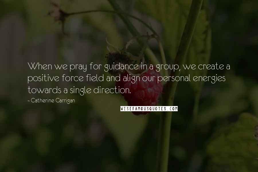 Catherine Carrigan Quotes: When we pray for guidance in a group, we create a positive force field and align our personal energies towards a single direction.