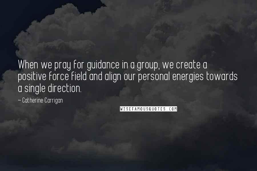 Catherine Carrigan Quotes: When we pray for guidance in a group, we create a positive force field and align our personal energies towards a single direction.