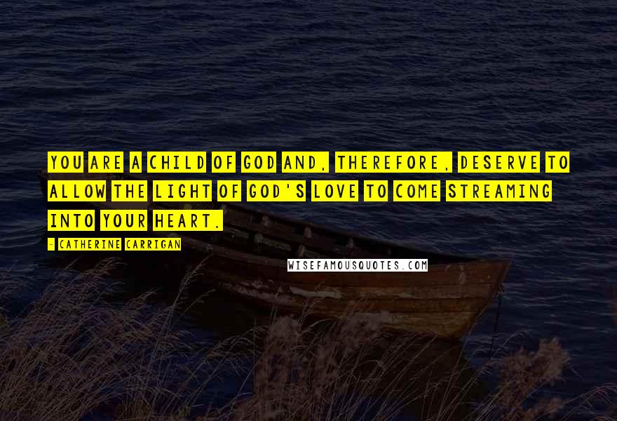 Catherine Carrigan Quotes: You are a child of God and, therefore, deserve to allow the light of God's love to come streaming into your heart.