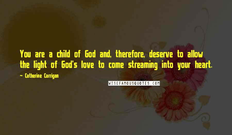 Catherine Carrigan Quotes: You are a child of God and, therefore, deserve to allow the light of God's love to come streaming into your heart.