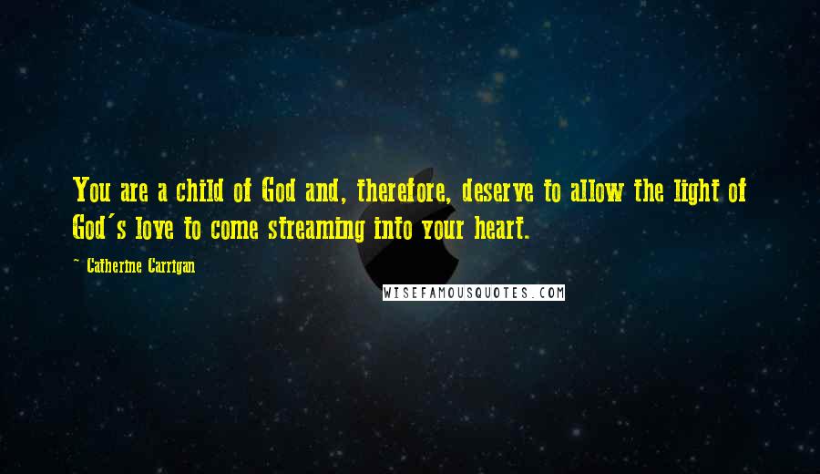 Catherine Carrigan Quotes: You are a child of God and, therefore, deserve to allow the light of God's love to come streaming into your heart.