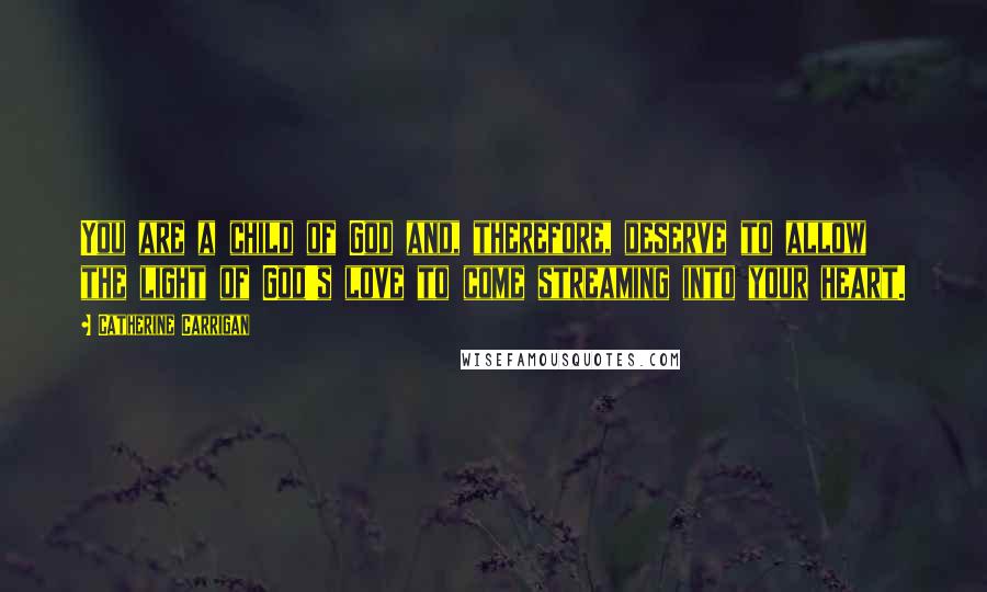 Catherine Carrigan Quotes: You are a child of God and, therefore, deserve to allow the light of God's love to come streaming into your heart.