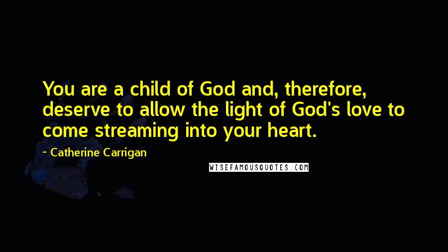 Catherine Carrigan Quotes: You are a child of God and, therefore, deserve to allow the light of God's love to come streaming into your heart.