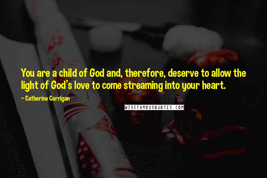 Catherine Carrigan Quotes: You are a child of God and, therefore, deserve to allow the light of God's love to come streaming into your heart.