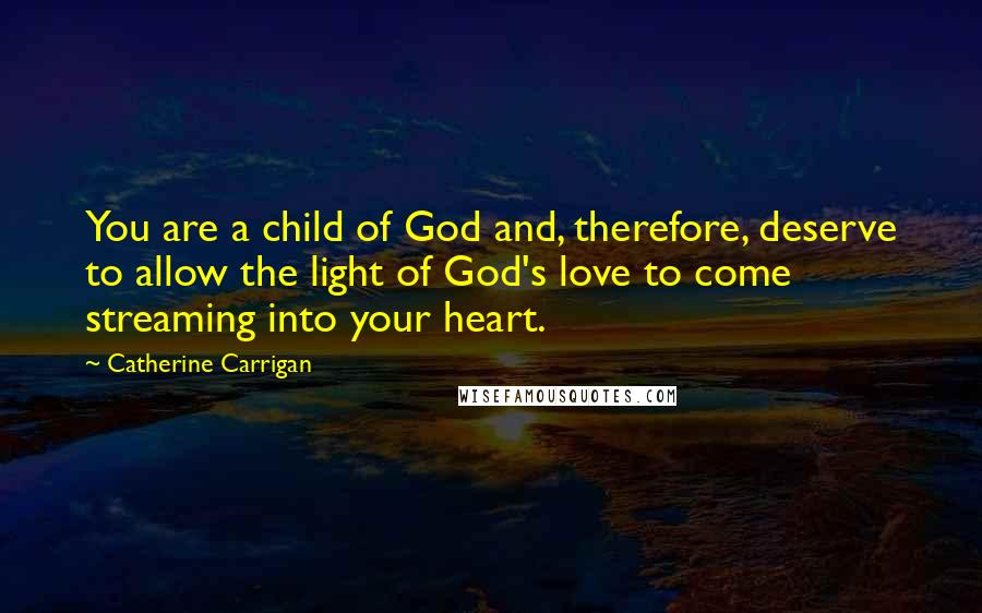 Catherine Carrigan Quotes: You are a child of God and, therefore, deserve to allow the light of God's love to come streaming into your heart.